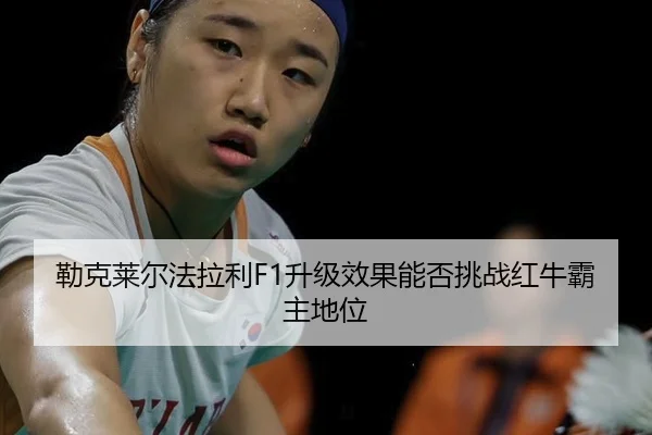 勒克莱尔法拉利F1升级效果能否挑战红牛霸主地位