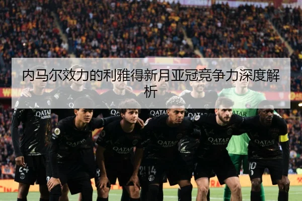 内马尔效力的利雅得新月亚冠竞争力深度解析